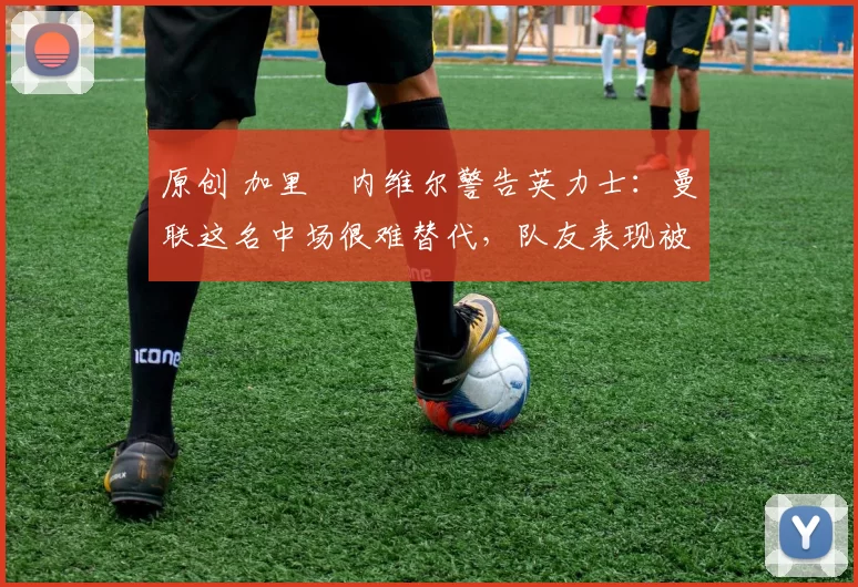 原创 加里・内维尔警告英力士:曼联这名中场很难替代,队友表现被赞 “离谱”