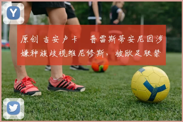 原创 吉安卢卡・普雷斯蒂安尼因涉嫌种族歧视维尼修斯,被欧足联禁赛