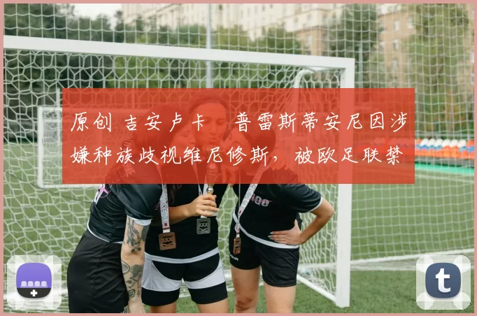 原创 吉安卢卡・普雷斯蒂安尼因涉嫌种族歧视维尼修斯，被欧足联禁赛