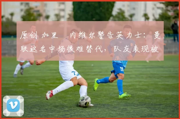 原创 加里・内维尔警告英力士：曼联这名中场很难替代，队友表现被赞 “离谱”