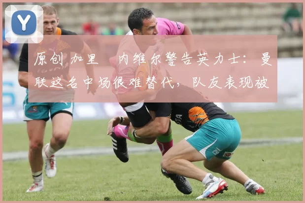 原创 加里・内维尔警告英力士：曼联这名中场很难替代，队友表现被赞 “离谱”