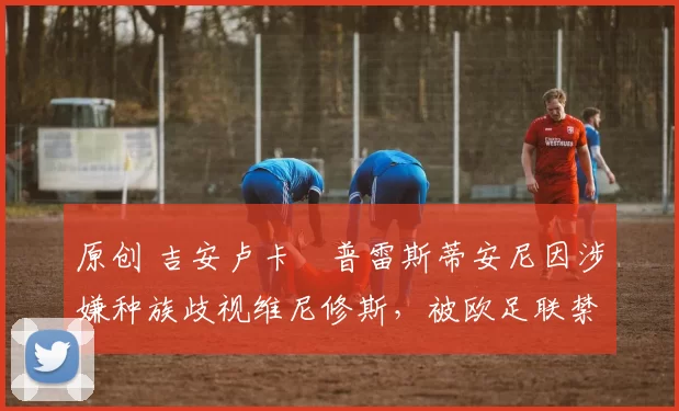 原创 吉安卢卡・普雷斯蒂安尼因涉嫌种族歧视维尼修斯，被欧足联禁赛