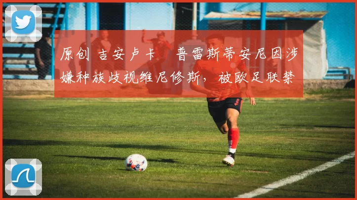 原创 吉安卢卡・普雷斯蒂安尼因涉嫌种族歧视维尼修斯，被欧足联禁赛