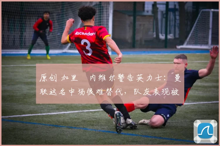 原创 加里・内维尔警告英力士：曼联这名中场很难替代，队友表现被赞 “离谱”
