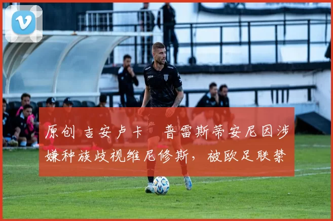 原创 吉安卢卡・普雷斯蒂安尼因涉嫌种族歧视维尼修斯，被欧足联禁赛