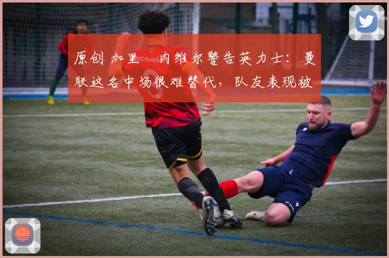 原创 加里・内维尔警告英力士：曼联这名中场很难替代，队友表现被赞 “离谱”