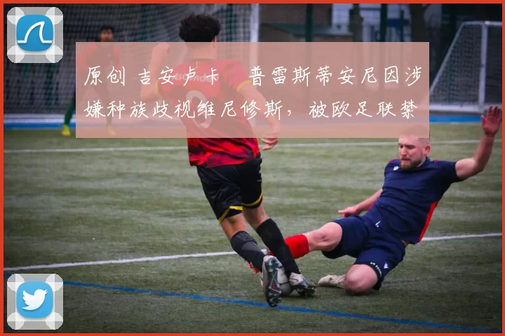 原创 吉安卢卡・普雷斯蒂安尼因涉嫌种族歧视维尼修斯,被欧足联禁赛