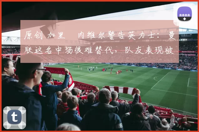 原创 加里・内维尔警告英力士:曼联这名中场很难替代,队友表现被赞 “离谱”