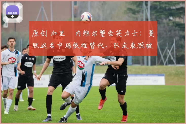 原创 加里・内维尔警告英力士：曼联这名中场很难替代，队友表现被赞 “离谱”