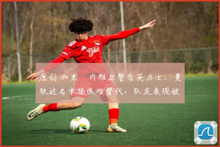 原创 加里・内维尔警告英力士:曼联这名中场很难替代,队友表现被赞 “离谱”