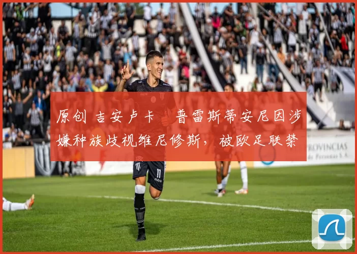 原创 吉安卢卡・普雷斯蒂安尼因涉嫌种族歧视维尼修斯，被欧足联禁赛