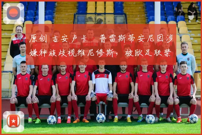 原创 吉安卢卡・普雷斯蒂安尼因涉嫌种族歧视维尼修斯，被欧足联禁赛