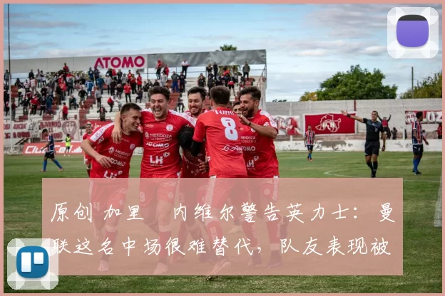 原创 加里・内维尔警告英力士：曼联这名中场很难替代，队友表现被赞 “离谱”