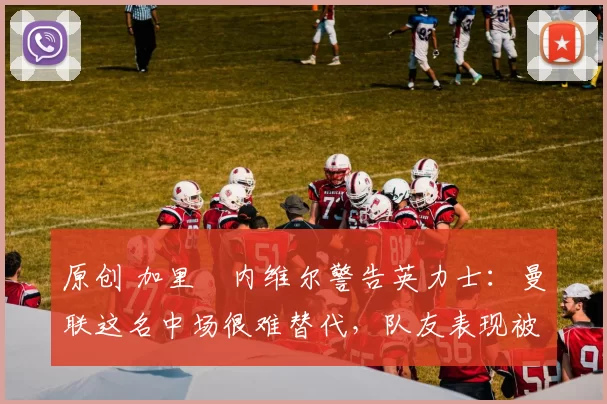 原创 加里・内维尔警告英力士：曼联这名中场很难替代，队友表现被赞 “离谱”