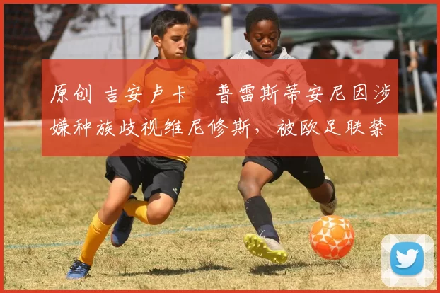 原创 吉安卢卡・普雷斯蒂安尼因涉嫌种族歧视维尼修斯，被欧足联禁赛