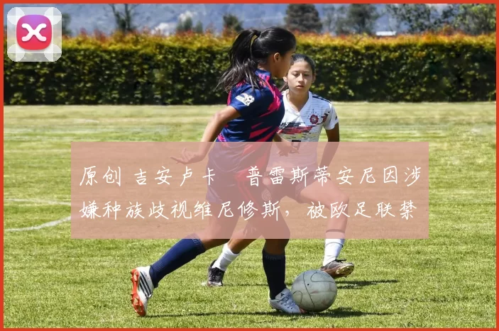 原创 吉安卢卡・普雷斯蒂安尼因涉嫌种族歧视维尼修斯，被欧足联禁赛