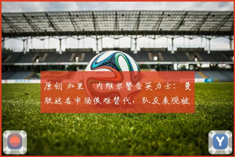 原创 加里・内维尔警告英力士：曼联这名中场很难替代，队友表现被赞 “离谱”