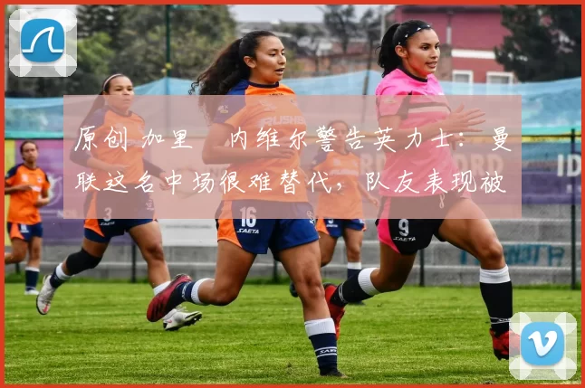 原创 加里・内维尔警告英力士：曼联这名中场很难替代，队友表现被赞 “离谱”