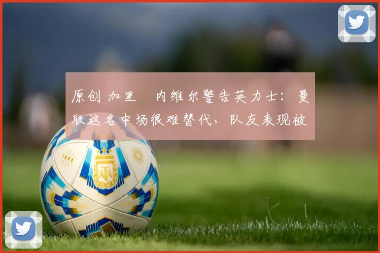 原创 加里・内维尔警告英力士：曼联这名中场很难替代，队友表现被赞 “离谱”