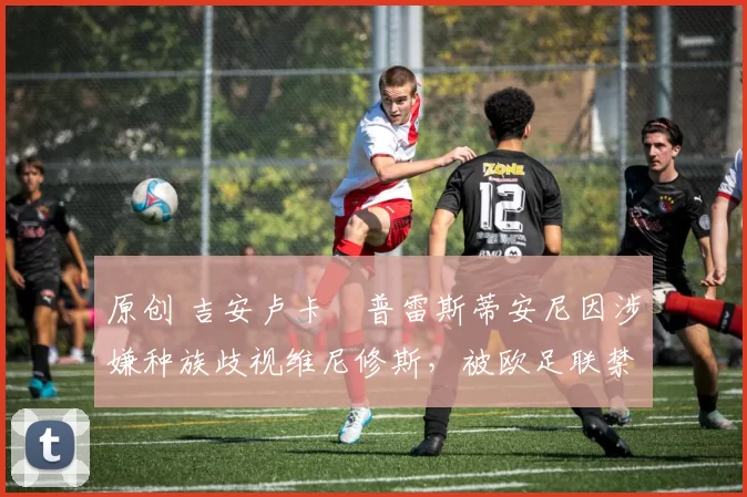 原创 吉安卢卡・普雷斯蒂安尼因涉嫌种族歧视维尼修斯,被欧足联禁赛