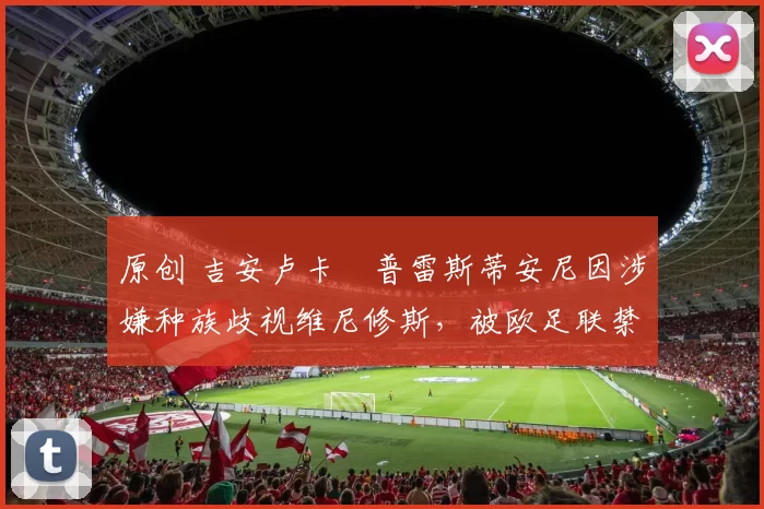 原创 吉安卢卡・普雷斯蒂安尼因涉嫌种族歧视维尼修斯，被欧足联禁赛