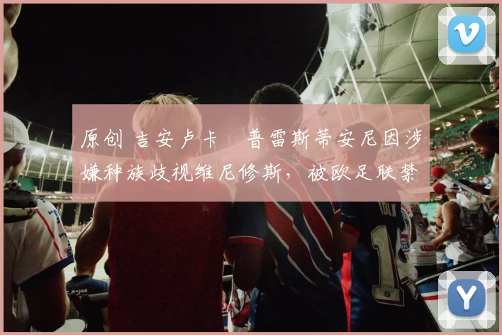 原创 吉安卢卡・普雷斯蒂安尼因涉嫌种族歧视维尼修斯，被欧足联禁赛