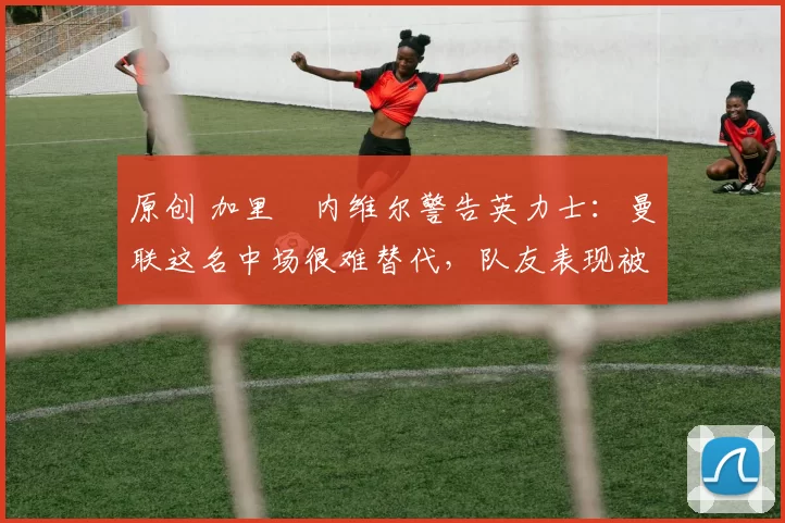 原创 加里・内维尔警告英力士：曼联这名中场很难替代，队友表现被赞 “离谱”