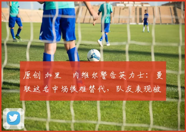 原创 加里・内维尔警告英力士：曼联这名中场很难替代，队友表现被赞 “离谱”