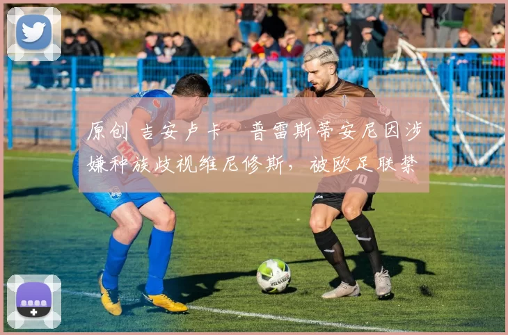 原创 吉安卢卡・普雷斯蒂安尼因涉嫌种族歧视维尼修斯,被欧足联禁赛