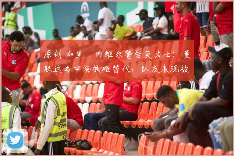 原创 加里・内维尔警告英力士：曼联这名中场很难替代，队友表现被赞 “离谱”