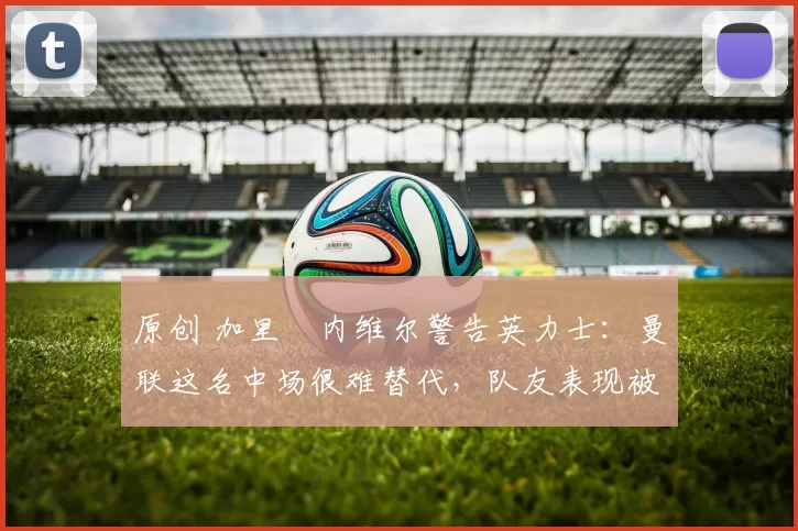 原创 加里・内维尔警告英力士：曼联这名中场很难替代，队友表现被赞 “离谱”