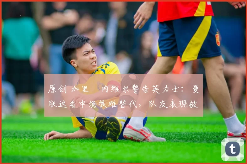 原创 加里・内维尔警告英力士：曼联这名中场很难替代，队友表现被赞 “离谱”