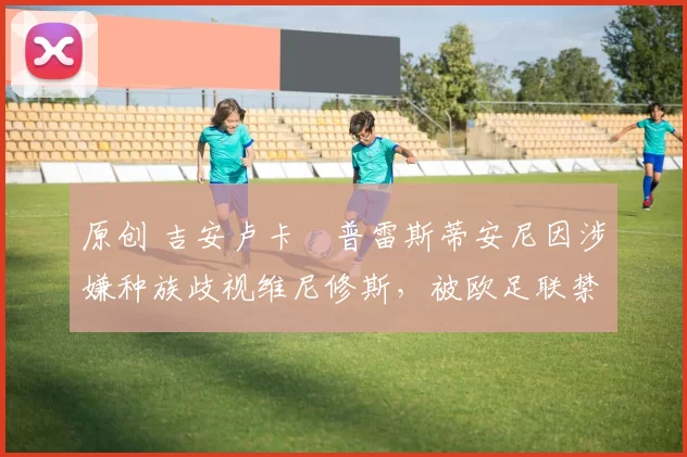 原创 吉安卢卡・普雷斯蒂安尼因涉嫌种族歧视维尼修斯，被欧足联禁赛