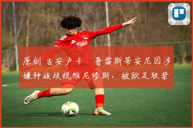原创 吉安卢卡・普雷斯蒂安尼因涉嫌种族歧视维尼修斯，被欧足联禁赛