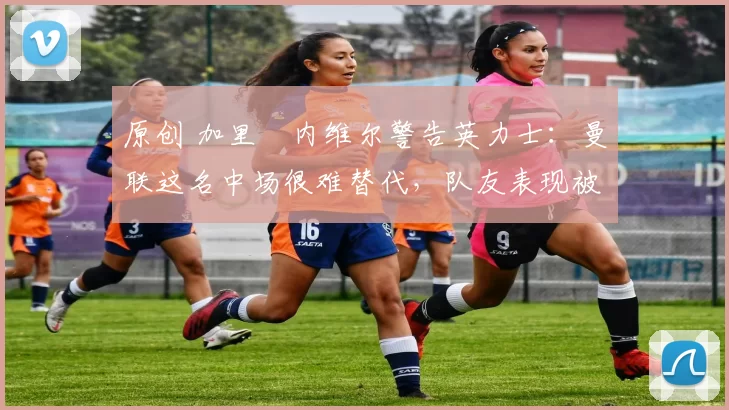 原创 加里・内维尔警告英力士：曼联这名中场很难替代，队友表现被赞 “离谱”