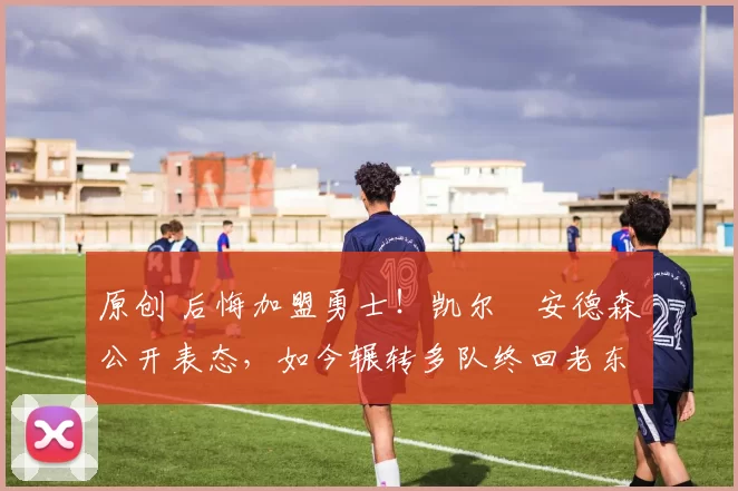 原创 后悔加盟勇士！凯尔・安德森公开表态，如今辗转多队终回老东家