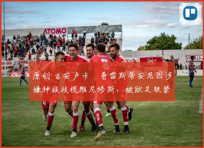 原创 吉安卢卡・普雷斯蒂安尼因涉嫌种族歧视维尼修斯，被欧足联禁赛