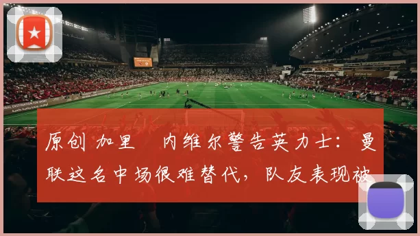 原创 加里・内维尔警告英力士：曼联这名中场很难替代，队友表现被赞 “离谱”