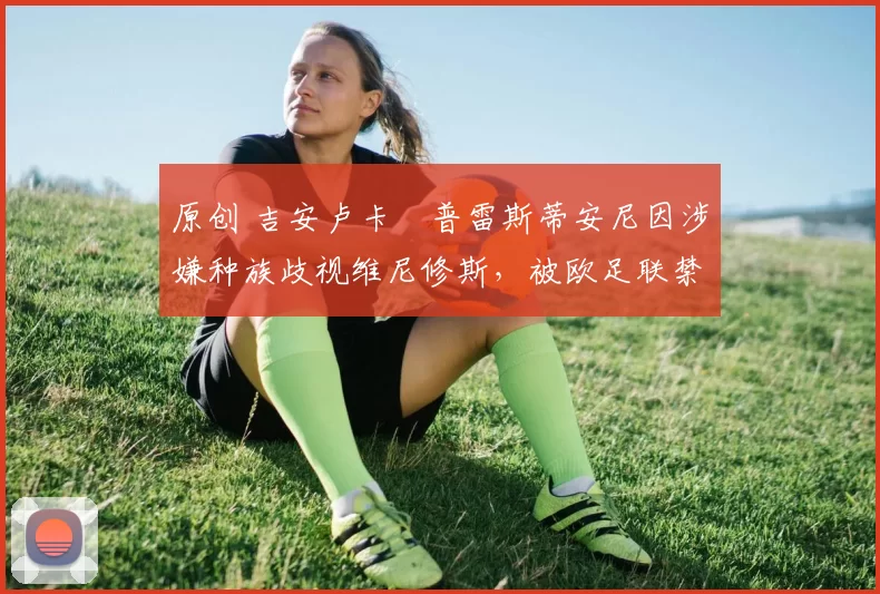 原创 吉安卢卡・普雷斯蒂安尼因涉嫌种族歧视维尼修斯,被欧足联禁赛