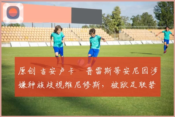 原创 吉安卢卡・普雷斯蒂安尼因涉嫌种族歧视维尼修斯，被欧足联禁赛