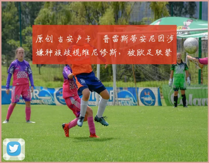 原创 吉安卢卡・普雷斯蒂安尼因涉嫌种族歧视维尼修斯，被欧足联禁赛