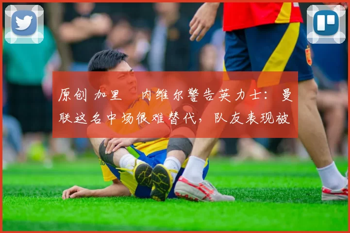 原创 加里・内维尔警告英力士：曼联这名中场很难替代，队友表现被赞 “离谱”