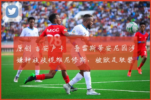 原创 吉安卢卡・普雷斯蒂安尼因涉嫌种族歧视维尼修斯,被欧足联禁赛