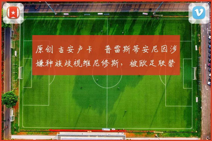 原创 吉安卢卡・普雷斯蒂安尼因涉嫌种族歧视维尼修斯，被欧足联禁赛