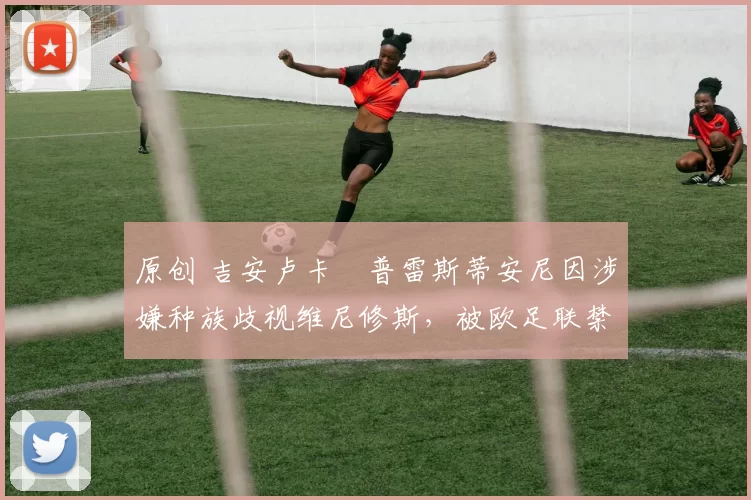 原创 吉安卢卡・普雷斯蒂安尼因涉嫌种族歧视维尼修斯，被欧足联禁赛