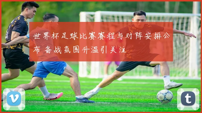世界杯足球比赛赛程与对阵安排公布 备战氛围升温引关注
