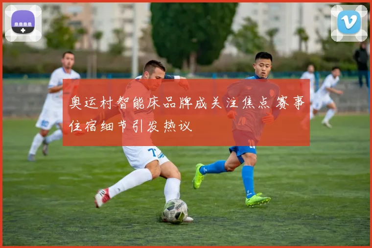 奥运村智能床品牌成关注焦点 赛事住宿细节引发热议