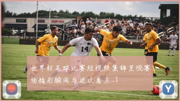 世界杯足球比赛短视频集锦呈现赛场精彩瞬间与进攻看点_1