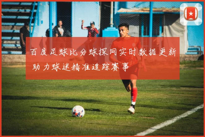 百度足球比分球探网实时数据更新 助力球迷精准追踪赛事