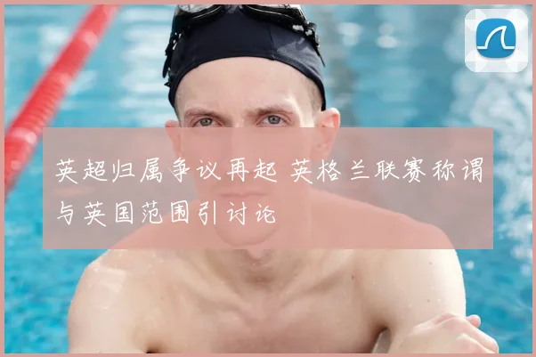 英超归属争议再起 英格兰联赛称谓与英国范围引讨论